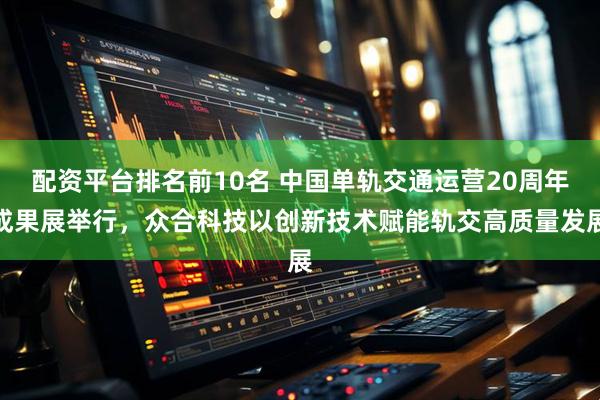 配资平台排名前10名 中国单轨交通运营20周年成果展举行，众合科技以创新技术赋能轨交高质量发展