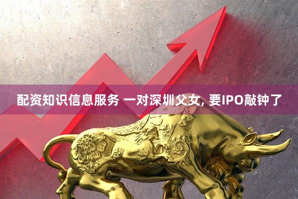 配资知识信息服务 一对深圳父女, 要IPO敲钟了