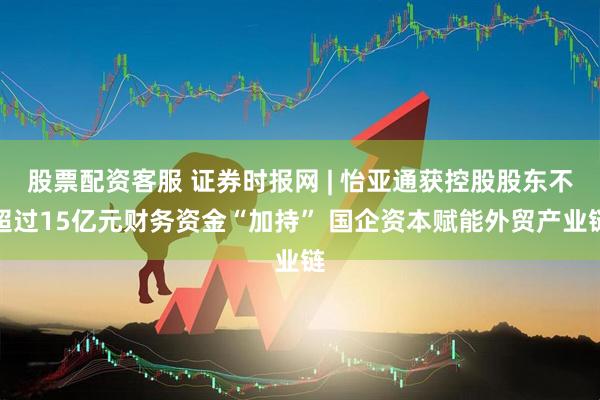 股票配资客服 证券时报网 | 怡亚通获控股股东不超过15亿元财务资金“加持” 国企资本赋能外贸产业链