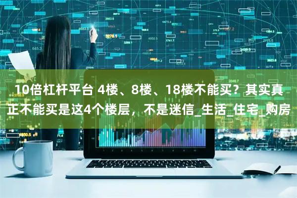 10倍杠杆平台 4楼、8楼、18楼不能买？其实真正不能买是这4个楼层，不是迷信_生活_住宅_购房