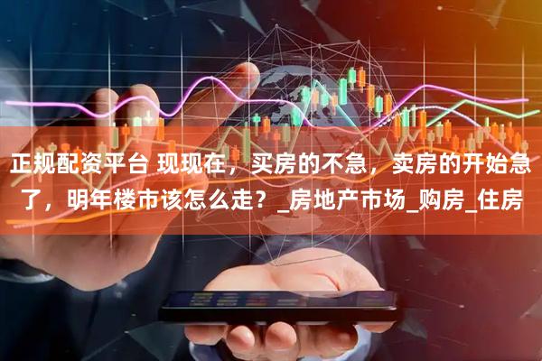 正规配资平台 现现在，买房的不急，卖房的开始急了，明年楼市该怎么走？_房地产市场_购房_住房