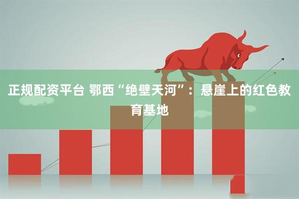 正规配资平台 鄂西“绝壁天河”：悬崖上的红色教育基地