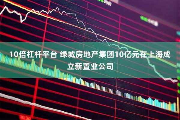 10倍杠杆平台 绿城房地产集团10亿元在上海成立新置业公司