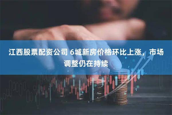 江西股票配资公司 6城新房价格环比上涨，市场调整仍在持续