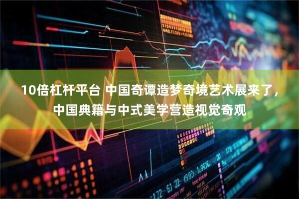 10倍杠杆平台 中国奇谭造梦奇境艺术展来了，中国典籍与中式美学营造视觉奇观