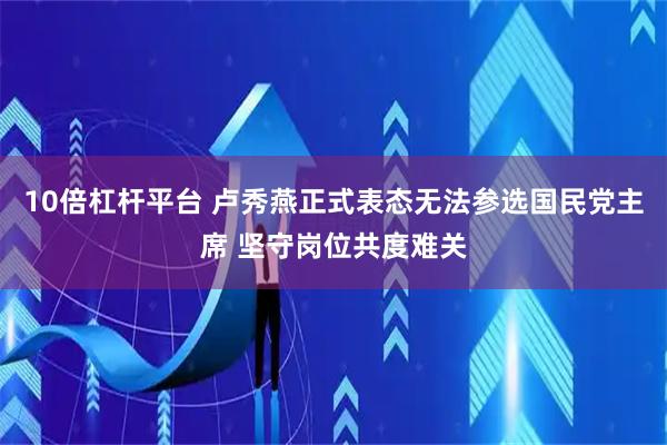 10倍杠杆平台 卢秀燕正式表态无法参选国民党主席 坚守岗位共度难关