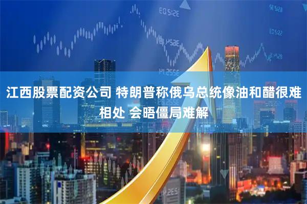 江西股票配资公司 特朗普称俄乌总统像油和醋很难相处 会晤僵局难解
