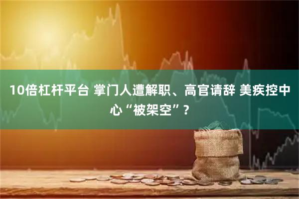 10倍杠杆平台 掌门人遭解职、高官请辞 美疾控中心“被架空”？