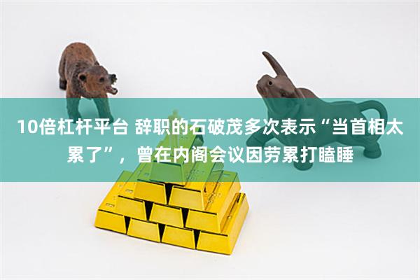10倍杠杆平台 辞职的石破茂多次表示“当首相太累了”，曾在内阁会议因劳累打瞌睡