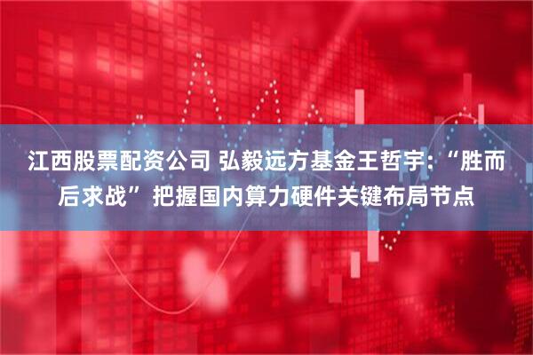 江西股票配资公司 弘毅远方基金王哲宇: “胜而后求战” 把握国内算力硬件关键布局节点