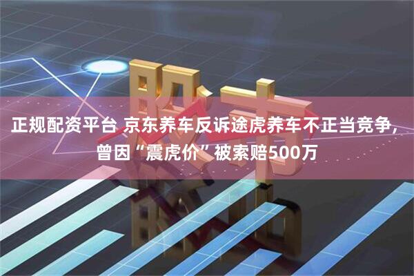 正规配资平台 京东养车反诉途虎养车不正当竞争, 曾因“震虎价”被索赔500万