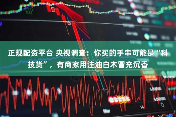 正规配资平台 央视调查：你买的手串可能是“科技货”，有商家用注油白木冒充沉香
