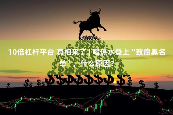10倍杠杆平台 真相来了 | 喝热水登上“致癌黑名单”，什么原因？