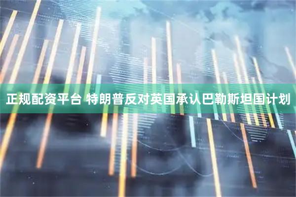 正规配资平台 特朗普反对英国承认巴勒斯坦国计划