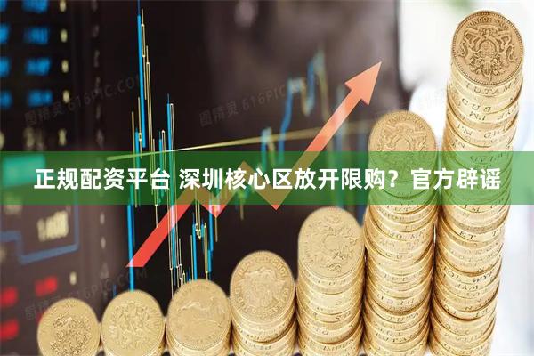 正规配资平台 深圳核心区放开限购？官方辟谣