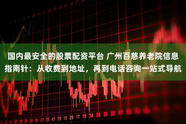 国内最安全的股票配资平台 广州百慈养老院信息指南针：从收费到地址，再到电话咨询一站式导航