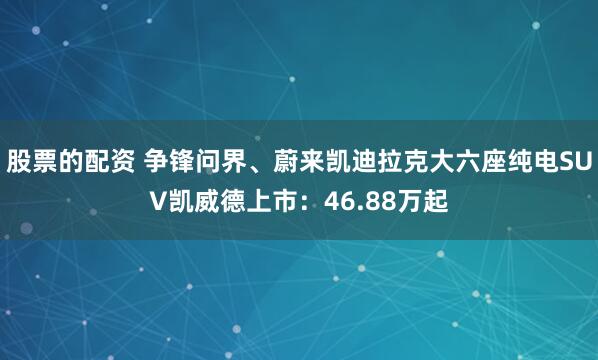 股票的配资 争锋问界、蔚来凯迪拉克大六座纯电SUV凯威德上市：46.88万起