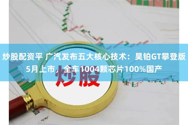 炒股配资平 广汽发布五大核心技术：昊铂GT攀登版5月上市，全车1004颗芯片100%国产