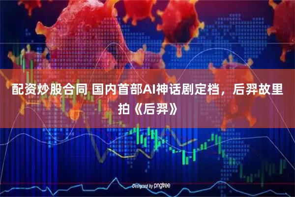 配资炒股合同 国内首部AI神话剧定档，后羿故里拍《后羿》