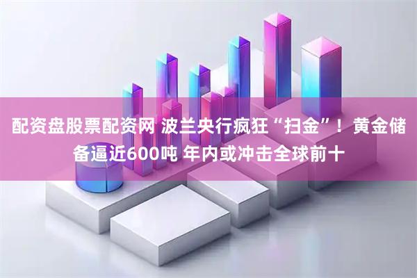 配资盘股票配资网 波兰央行疯狂“扫金”！黄金储备逼近600吨 年内或冲击全球前十