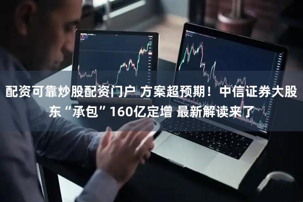 配资可靠炒股配资门户 方案超预期！中信证券大股东“承包”160亿定增 最新解读来了