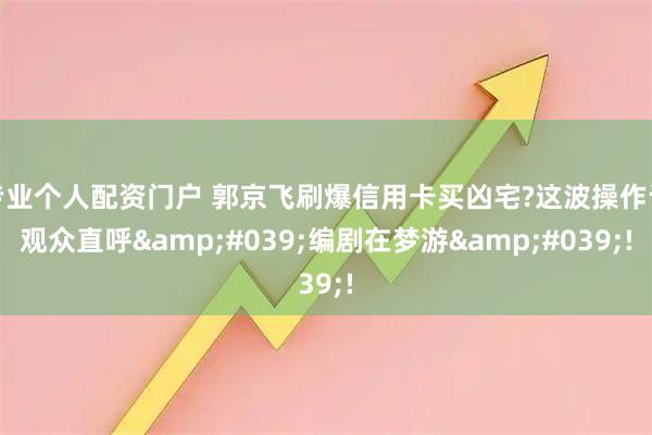 专业个人配资门户 郭京飞刷爆信用卡买凶宅?这波操作让观众直呼'编剧在梦游'!