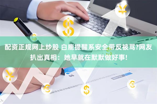 配资正规网上炒股 白鹿提醒系安全带反被骂?网友扒出真相：她早就在默默做好事!