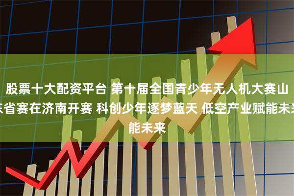 股票十大配资平台 第十届全国青少年无人机大赛山东省赛在济南开赛 科创少年逐梦蓝天 低空产业赋能未来